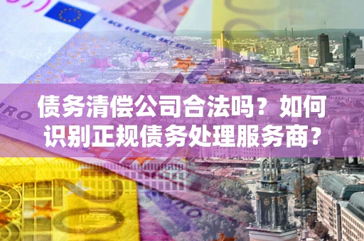 武汉债务清偿公司合法吗？如何识别正规债务处理服务商？