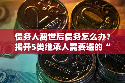 武汉债务人离世后债务怎么办？揭开5类继承人需要避的“坑”