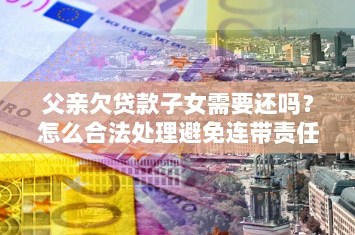 武汉父亲欠贷款子女需要还吗？怎么合法处理避免连带责任？