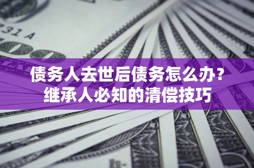 武汉债务人去世后债务怎么办？继承人必知的清偿技巧