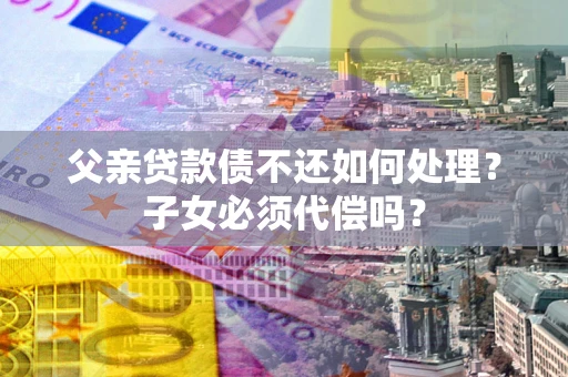 武汉父亲贷款债不还如何处理？子女必须代偿吗？